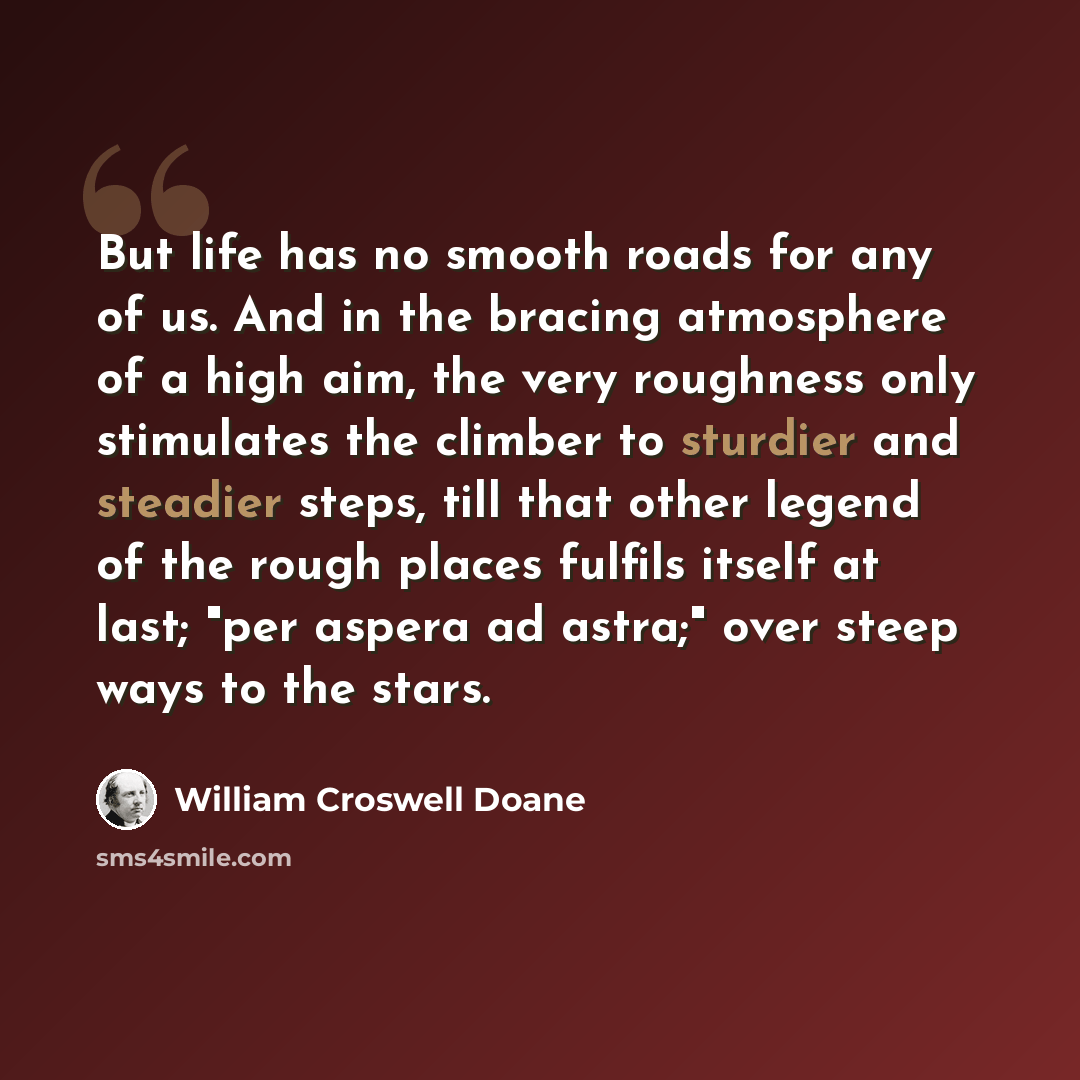 “But life has no smooth roads for any of us. And in the bracing atmosphere of a high aim, the very roughness only stimulates the climber to sturdier and steadier steps, till that other legend of the rough places fulfils itself at last; "per aspera ad astra;" over steep ways to the stars.” quote by William Croswell Doane