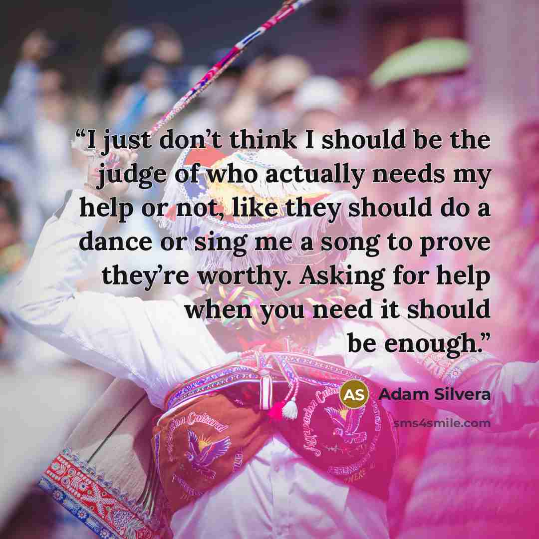 “I just don’t think I should be the judge of who actually needs my help or not, like they should do a dance or sing me a song to prove they’re worthy. Asking for help when you need it should be enough.” quote by Adam Silvera