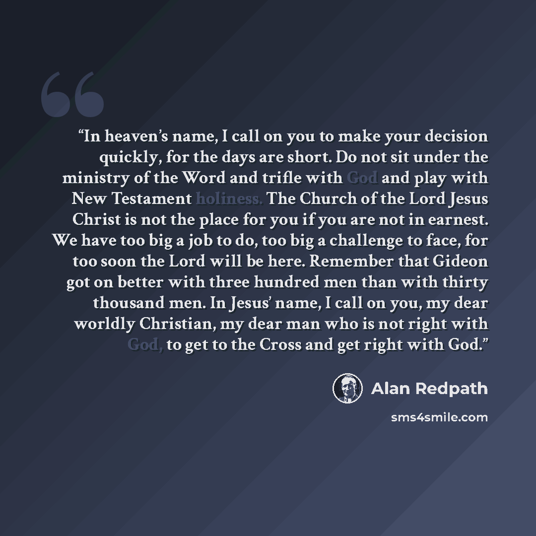 “In heaven’s name, I call on you to make your decision quickly, for the days are short. Do not sit under the ministry of the Word and trifle with God and play with New Testament holiness. The Church of the Lord Jesus Christ is not the place for you if you are not in earnest. We have too big a job…” quote by Alan Redpath