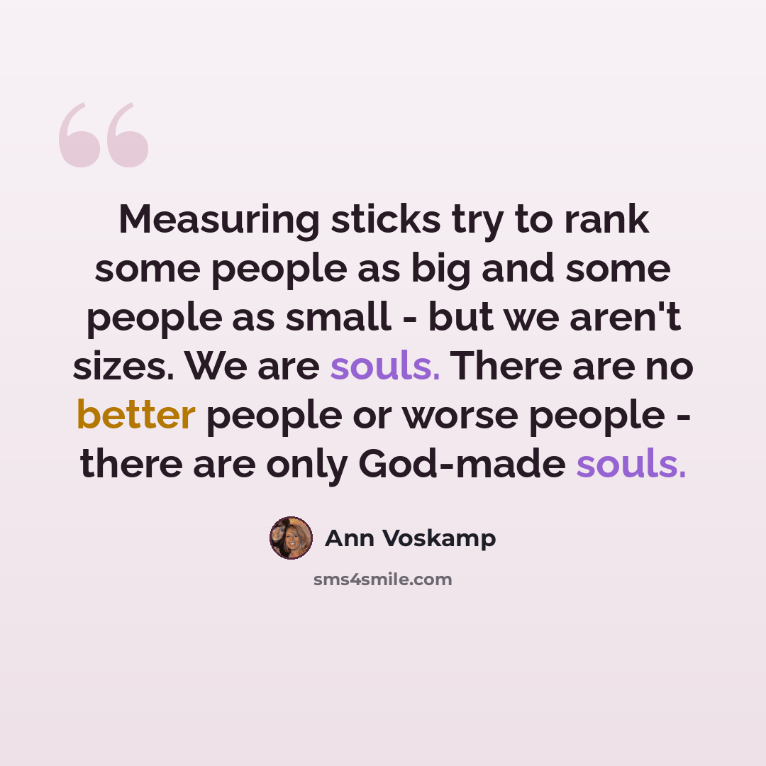 “Measuring sticks try to rank some people as big and some people as small - but we aren't sizes. We are souls. There are no better people or worse people - there are only God-made souls.” quote by Ann Voskamp