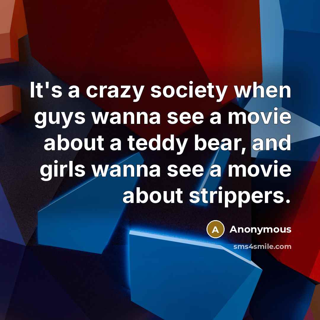 “It's a crazy society when guys wanna see a movie about a teddy bear, and girls wanna see a movie about strippers.” quote by Anonymous