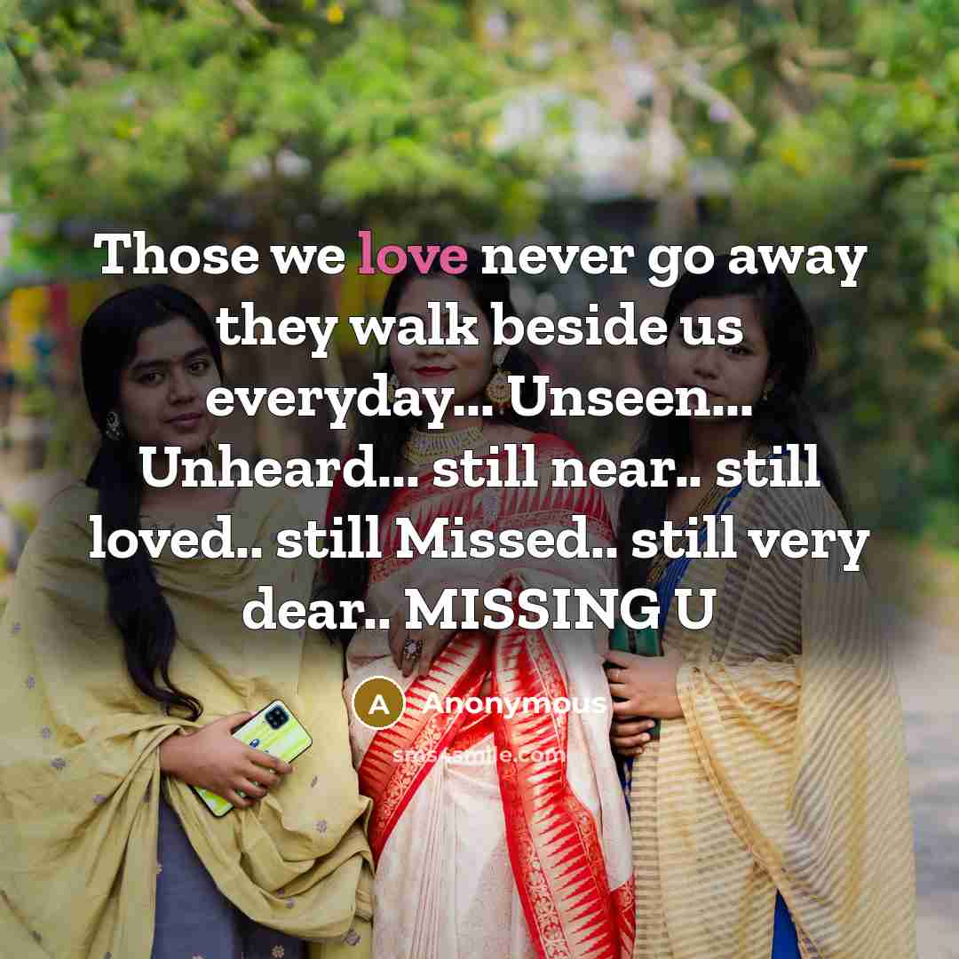“Those we love never go away they walk beside us everyday... Unseen... Unheard... still near.. still loved.. still Missed.. still very dear.. MISSING U” quote by Anonymous