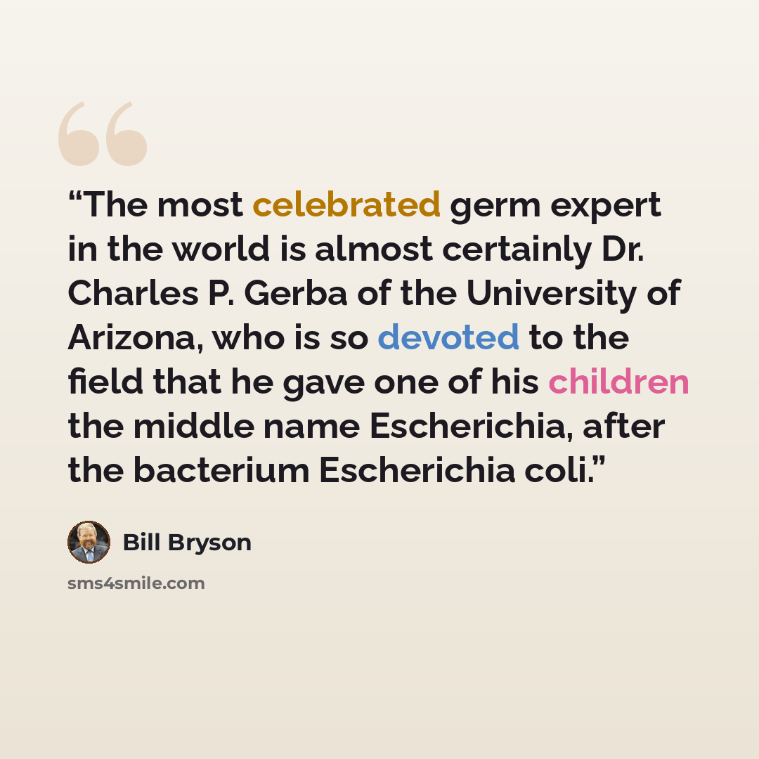 “The most celebrated germ expert in the world is almost certainly Dr. Charles P. Gerba of the University of Arizona, who is so devoted to the field that he gave one of his children the middle name Escherichia, after the bacterium Escherichia coli.” quote by Bill Bryson