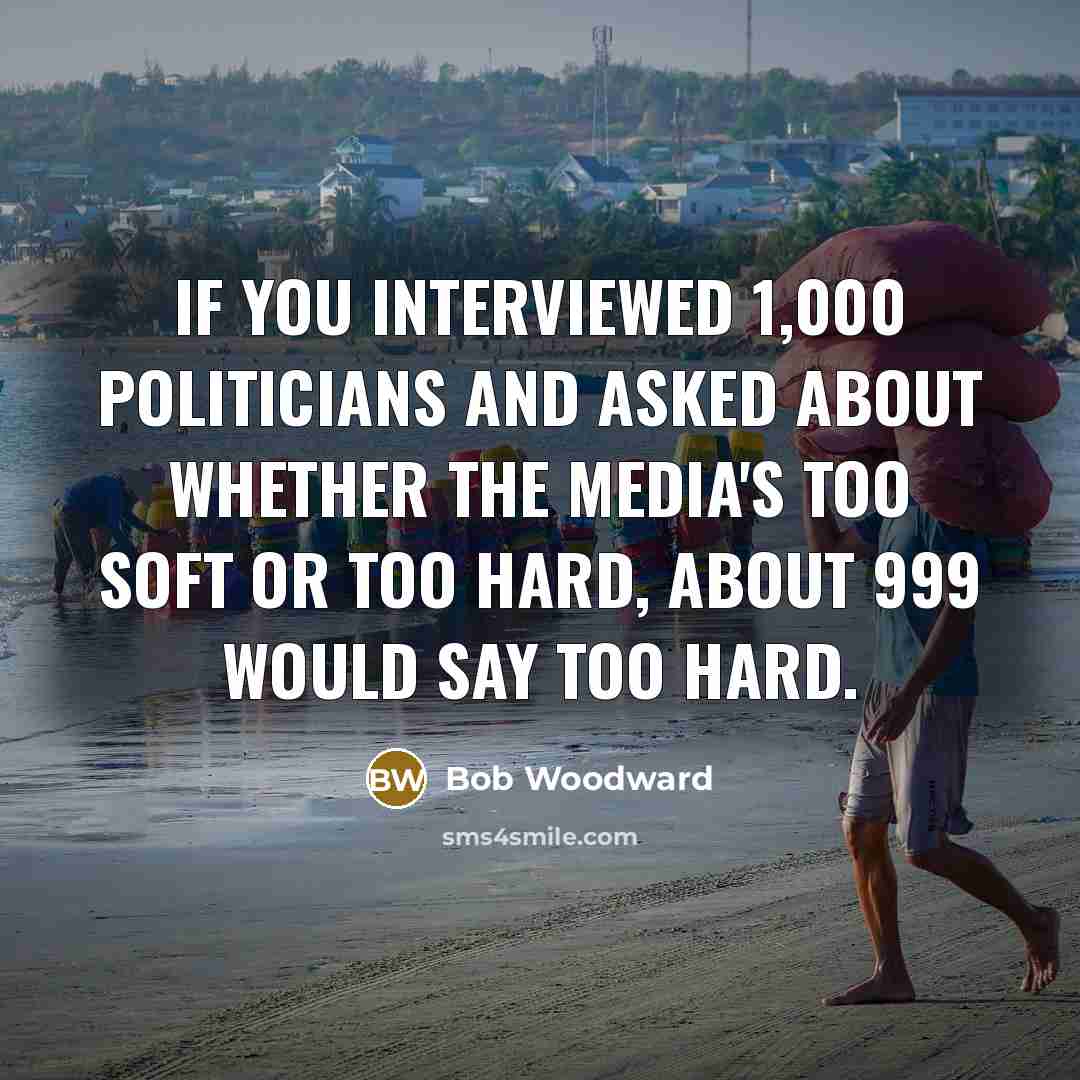 “If you interviewed 1,000 politicians and asked about whether the media's too soft or too hard, about 999 would say too hard.” quote by Bob Woodward