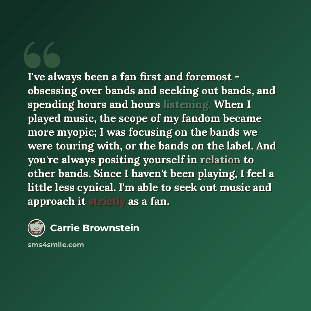 “I've always been a fan first and foremost - obsessing over bands and seeking out bands, and spending hours and hours listening. When I played music, the scope of my fandom became more myopic; I was focusing on the bands we were touring with, or the bands on the label. And you're always positing…” quote by Carrie Brownstein