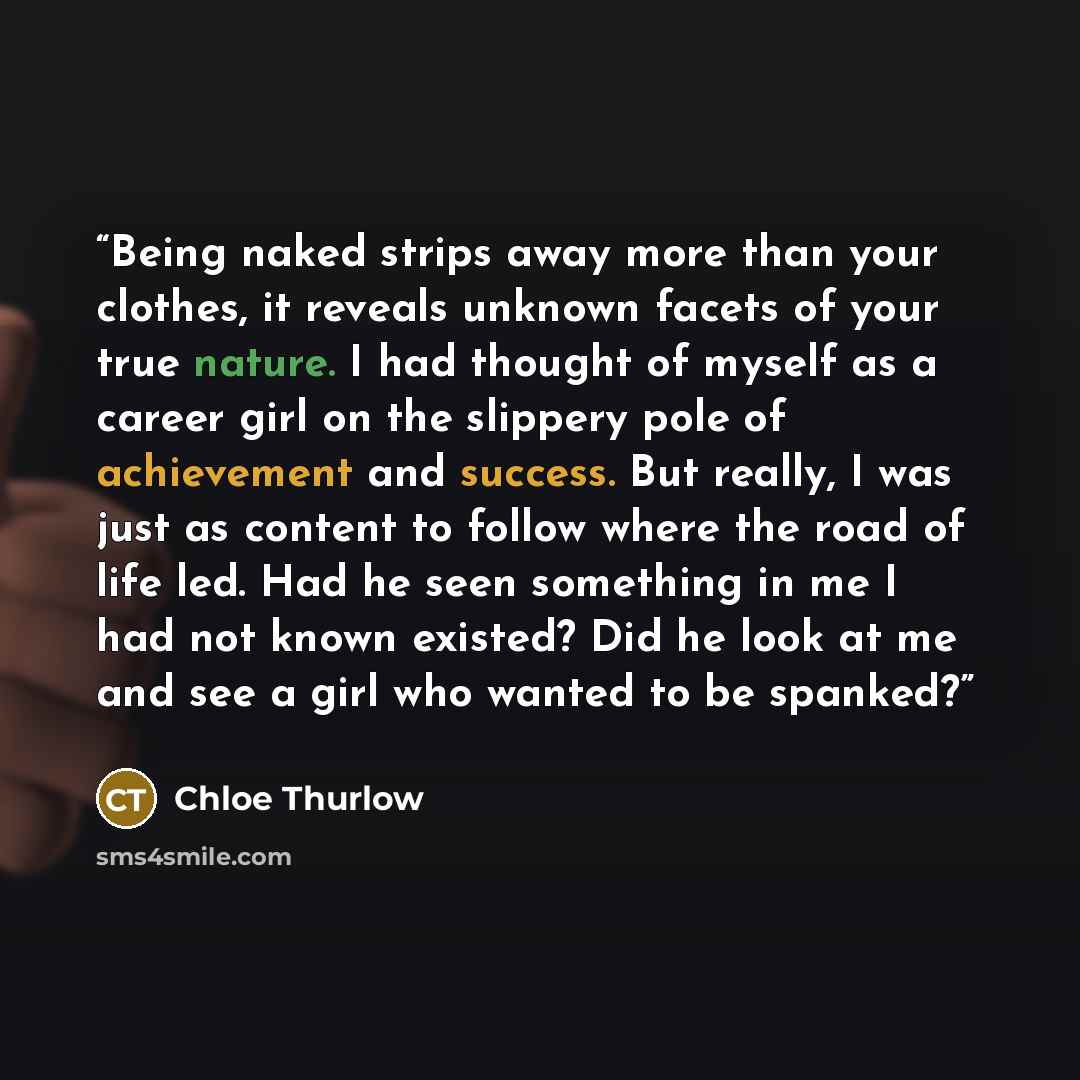 “Being naked strips away more than your clothes, it reveals unknown facets of your true nature. I had thought of myself as a career girl on the slippery pole of achievement and success. But really, I was just as content to follow where the road of life led. Had he seen something in me I had not…” quote by Chloe Thurlow