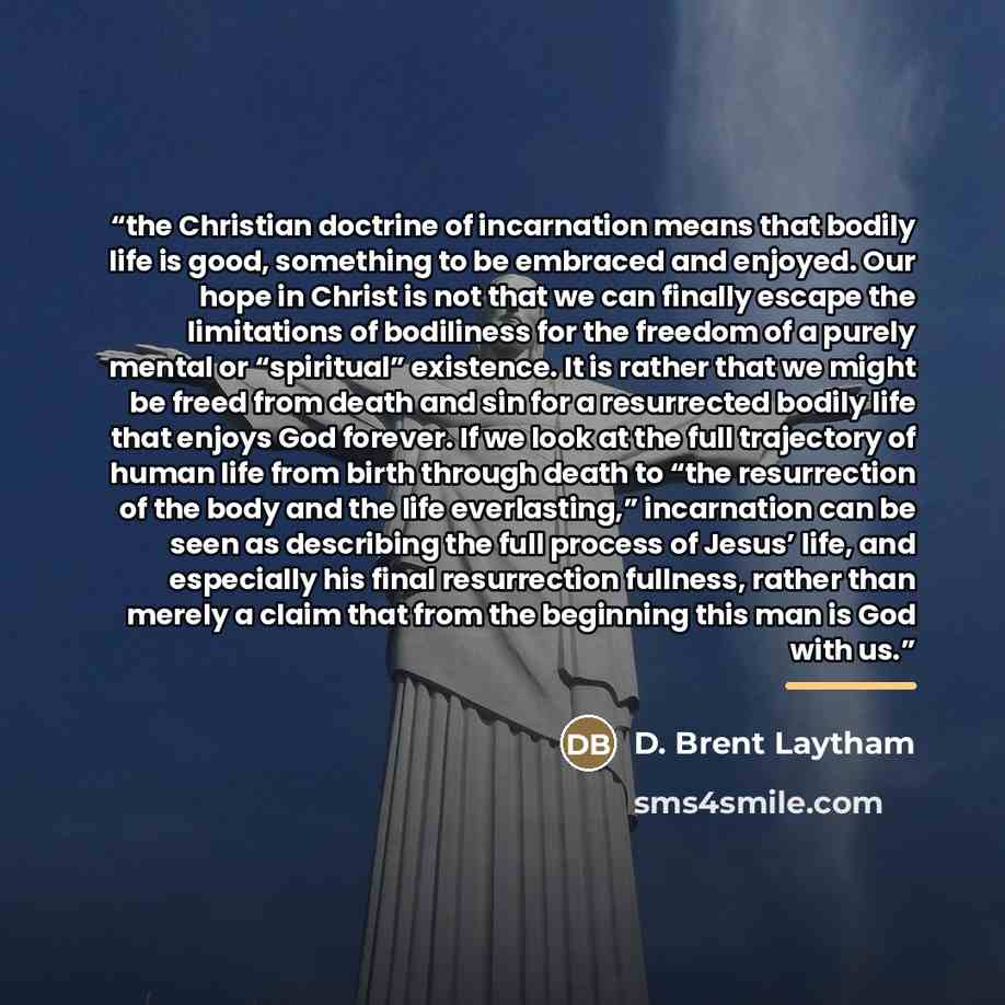 “the Christian doctrine of incarnation means that bodily life is good, something to be embraced and enjoyed. Our hope in Christ is not that we can finally escape the limitations of bodiliness for the freedom of a purely mental or “spiritual” existence. It is rather that we might be freed from death…” quote by D. Brent Laytham