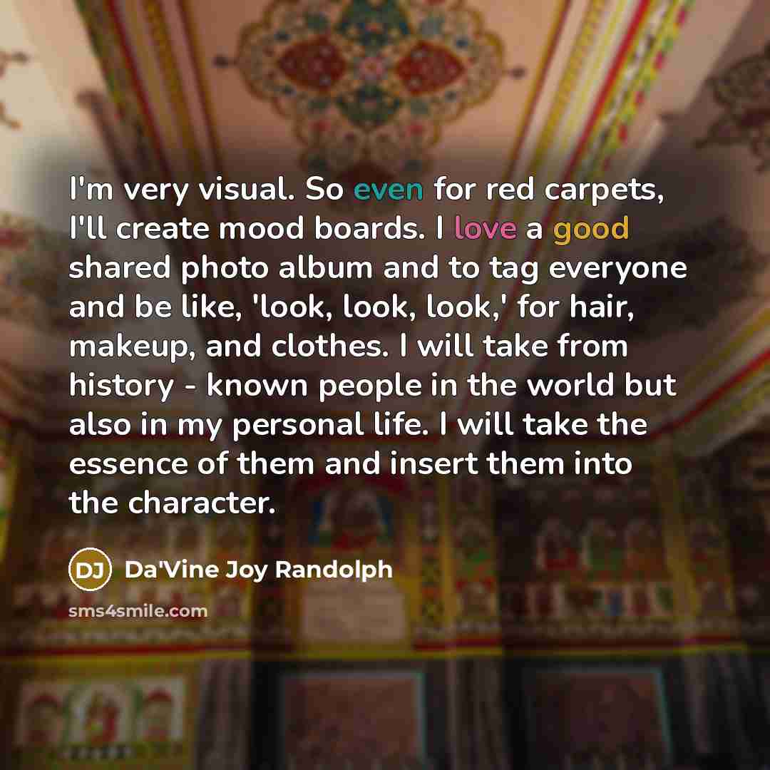 “I'm very visual. So even for red carpets, I'll create mood boards. I love a good shared photo album and to tag everyone and be like, 'look, look, look,' for hair, makeup, and clothes. I will take from history - known people in the world but also in my personal life. I will take the essence of them…” quote by Da'Vine Joy Randolph