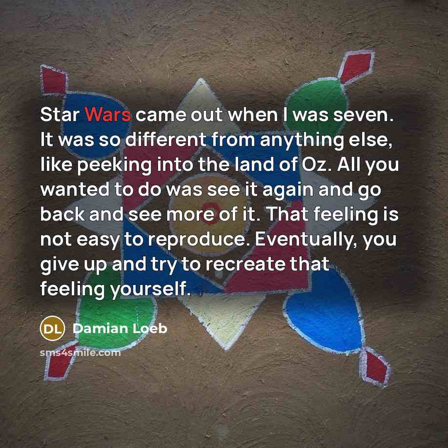 “Star Wars came out when I was seven. It was so different from anything else, like peeking into the land of Oz. All you wanted to do was see it again and go back and see more of it. That feeling is not easy to reproduce. Eventually, you give up and try to recreate that feeling yourself.” quote by Damian Loeb