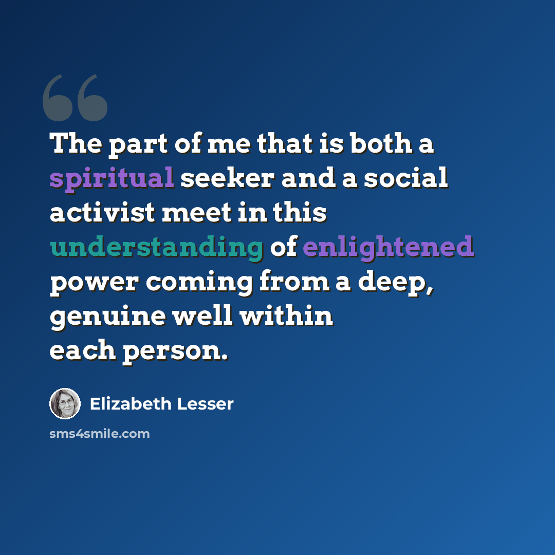 “The part of me that is both a spiritual seeker and a social activist meet in this understanding of enlightened power coming from a deep, genuine well within each person.” quote by Elizabeth Lesser