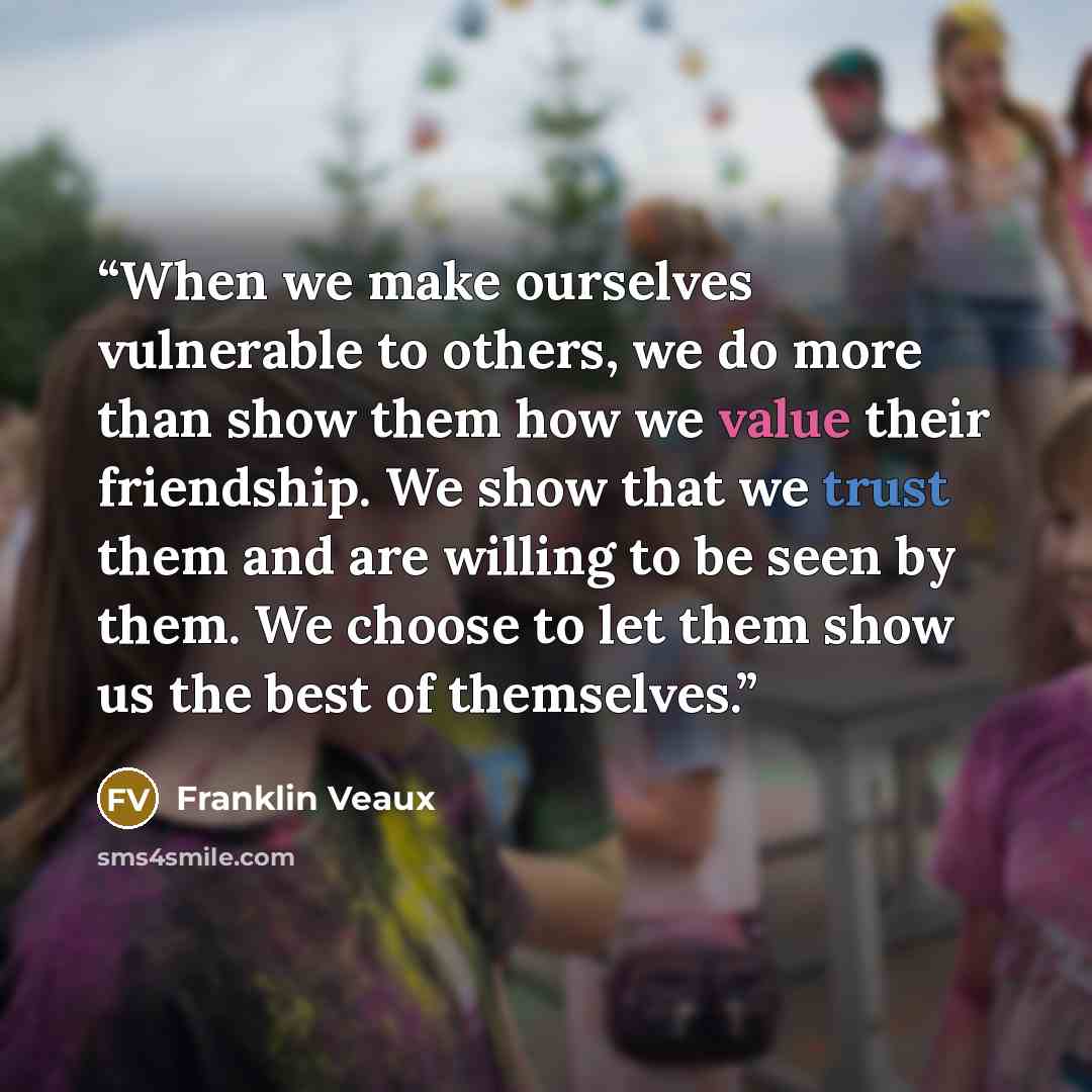 “When we make ourselves vulnerable to others, we do more than show them how we value their friendship. We show that we trust them and are willing to be seen by them. We choose to let them show us the best of themselves.” quote by Franklin Veaux