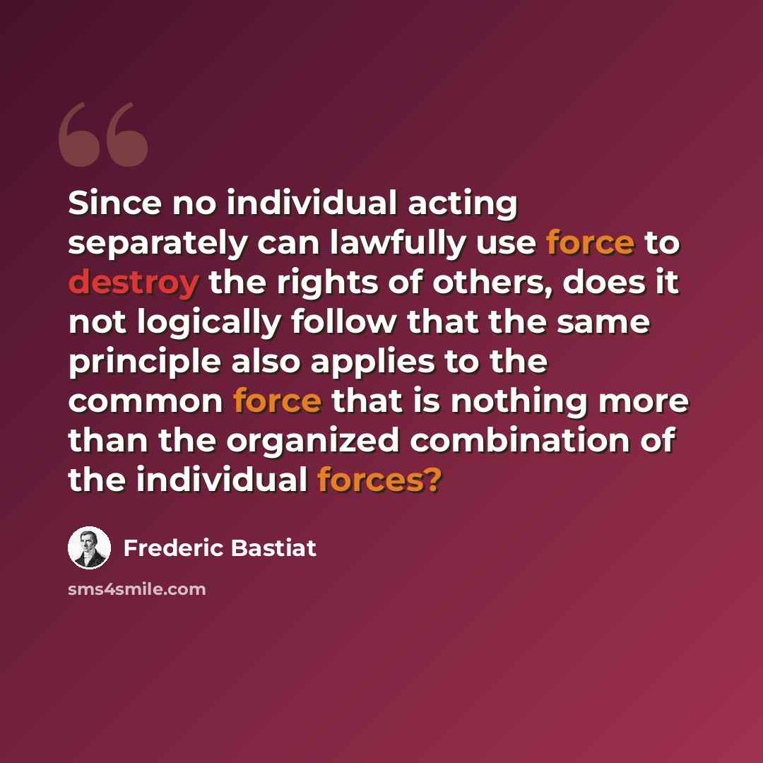 “Since no individual acting separately can lawfully use force to destroy the rights of others, does it not logically follow that the same principle also applies to the common force that is nothing more than the organized combination of the individual forces?” quote by Frederic Bastiat