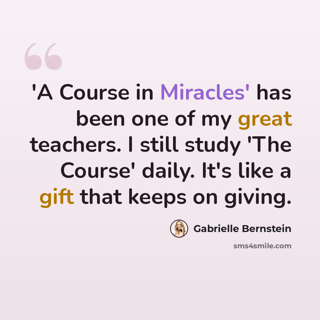“'A Course in Miracles' has been one of my great teachers. I still study 'The Course' daily. It's like a gift that keeps on giving.” quote by Gabrielle Bernstein