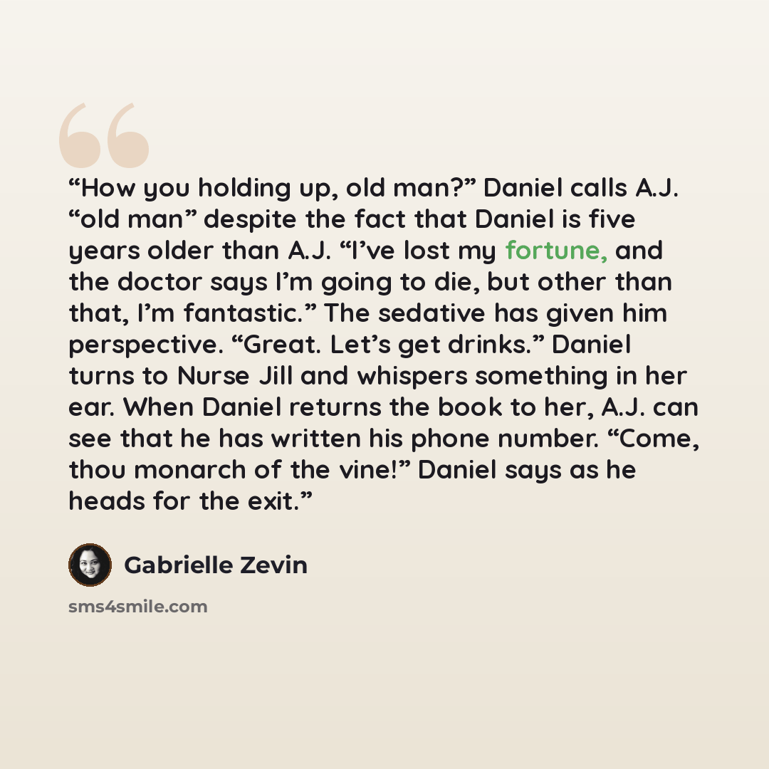 “How you holding up, old man?” Daniel calls A.J. “old man” despite the fact that Daniel is five years older than A.J. “I’ve lost my fortune, and the doctor says I’m going to die, but other than that, I’m fantastic.” The sedative has given him perspective. “Great. Let’s get drinks.” Daniel turns to…” quote by Gabrielle Zevin