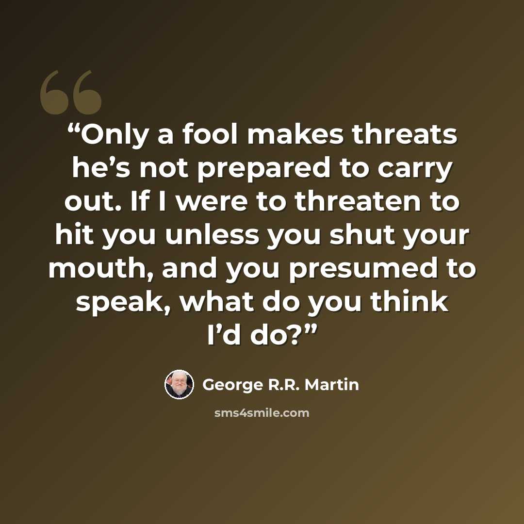 “Only a fool makes threats he’s not prepared to carry out. If I were to threaten to hit you unless you shut your mouth, and you presumed to speak, what do you think I’d do?” quote by George R.R. Martin