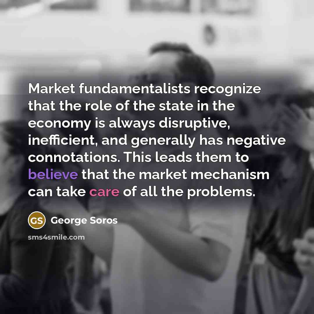 “Market fundamentalists recognize that the role of the state in the economy is always disruptive, inefficient, and generally has negative connotations. This leads them to believe that the market mechanism can take care of all the problems.” quote by George Soros