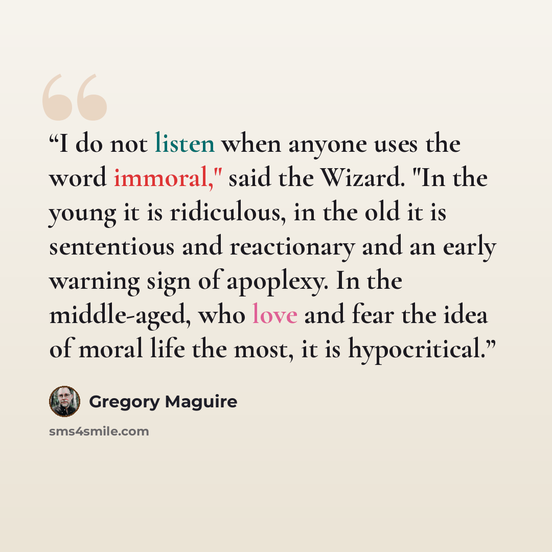 “I do not listen when anyone uses the word immoral," said the Wizard. "In the young it is ridiculous, in the old it is sententious and reactionary and an early warning sign of apoplexy. In the middle-aged, who love and fear the idea of moral life the most, it is hypocritical.” quote by Gregory Maguire