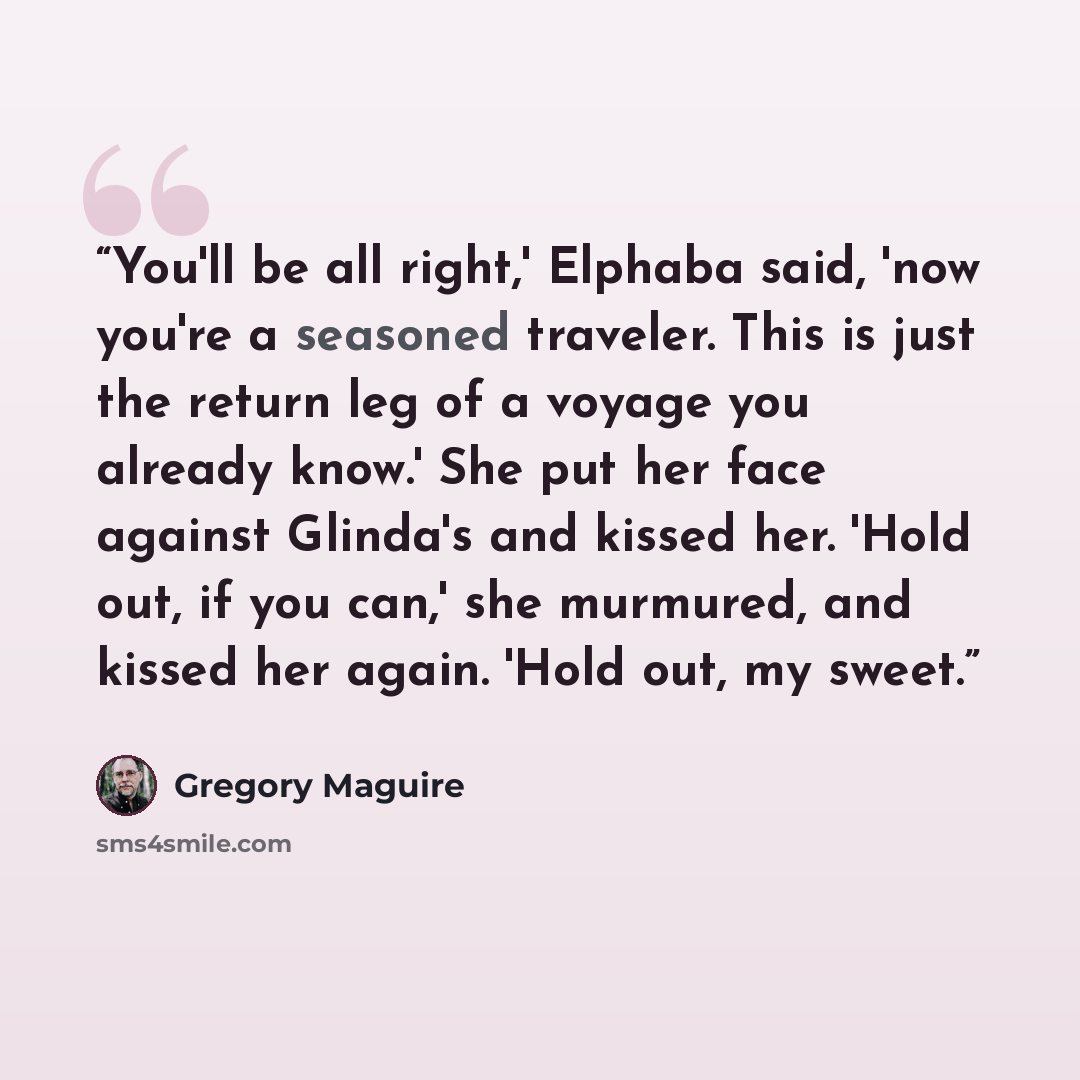 “You'll be all right,' Elphaba said, 'now you're a seasoned traveler. This is just the return leg of a voyage you already know.' She put her face against Glinda's and kissed her. 'Hold out, if you can,' she murmured, and kissed her again. 'Hold out, my sweet.” quote by Gregory Maguire