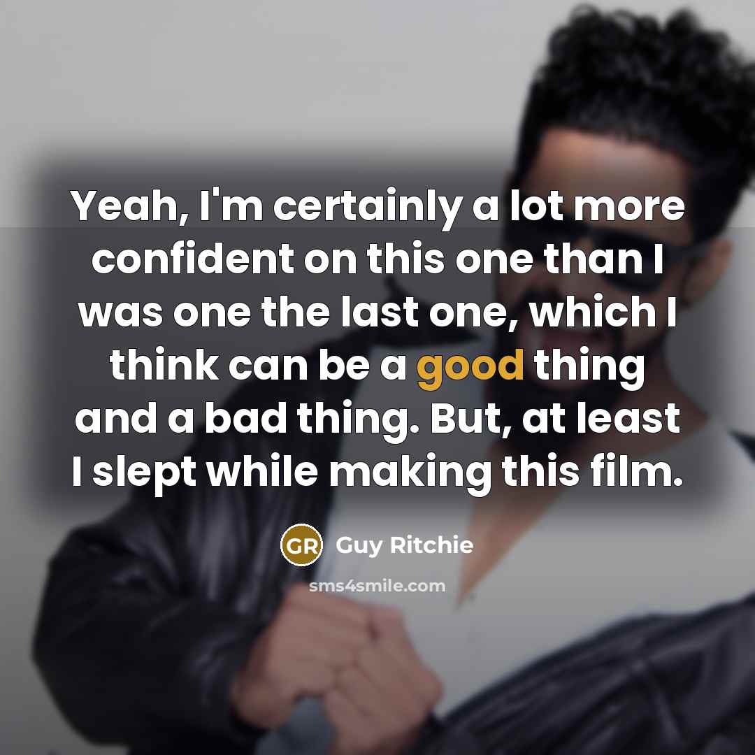 “Yeah, I'm certainly a lot more confident on this one than I was one the last one, which I think can be a good thing and a bad thing. But, at least I slept while making this film.” quote by Guy Ritchie