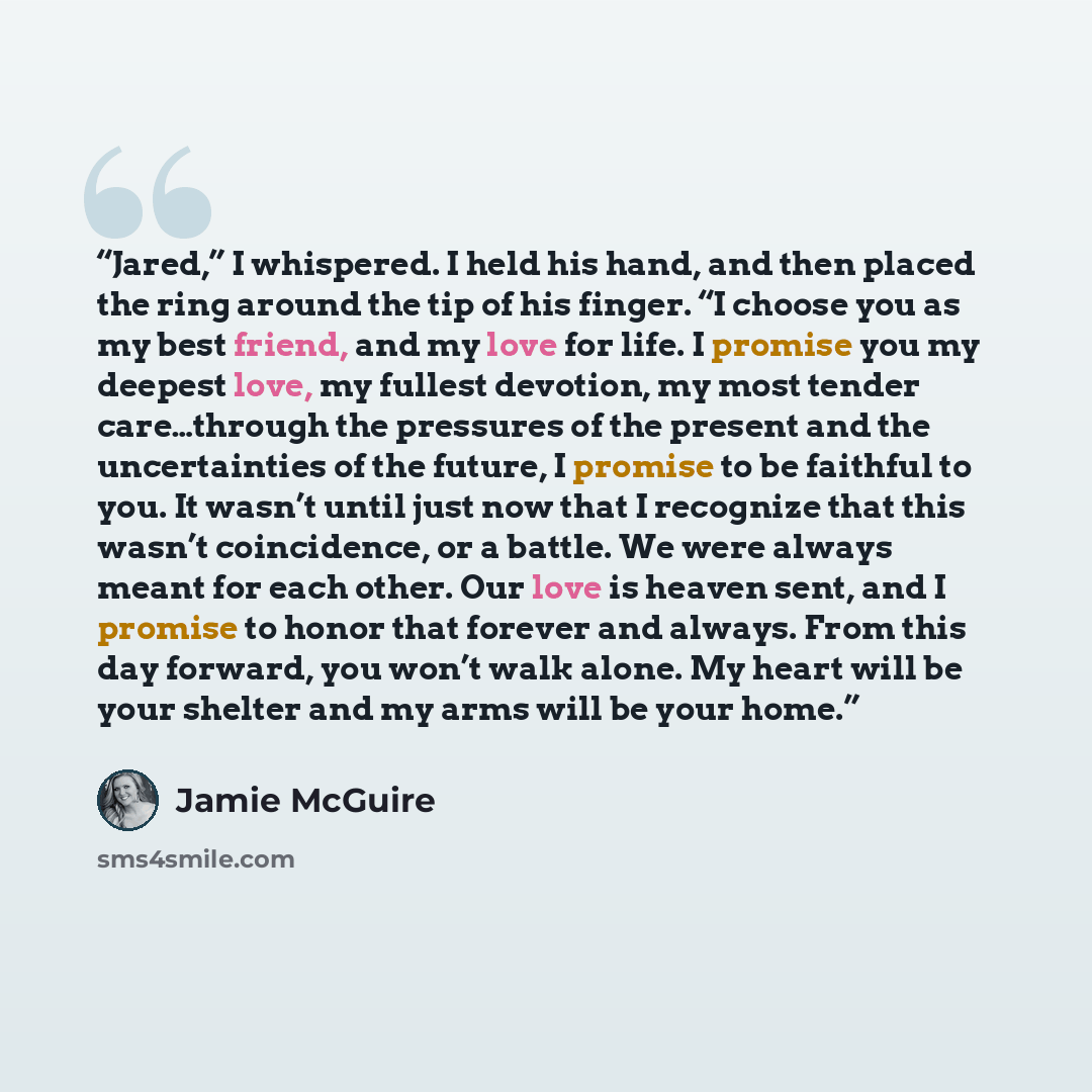 “Jared,” I whispered. I held his hand, and then placed the ring around the tip of his finger. “I choose you as my best friend, and my love for life. I promise you my deepest love, my fullest devotion, my most tender care…through the pressures of the present and the uncertainties of the future, I…” quote by Jamie McGuire