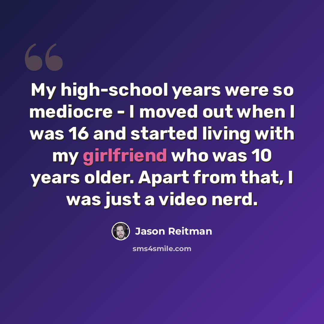 “My high-school years were so mediocre - I moved out when I was 16 and started living with my girlfriend who was 10 years older. Apart from that, I was just a video nerd.” quote by Jason Reitman