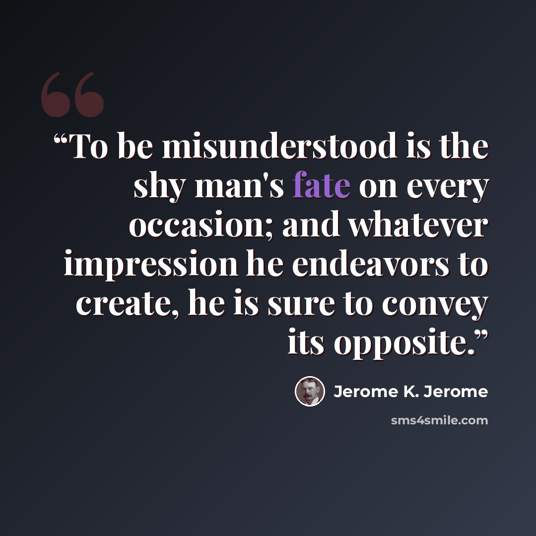 “To be misunderstood is the shy man's fate on every occasion; and whatever impression he endeavors to create, he is sure to convey its opposite.” quote by Jerome K. Jerome