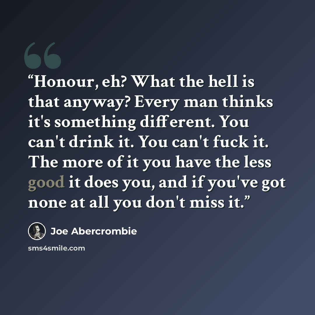 “Honour, eh? What the hell is that anyway? Every man thinks it's something different. You can't drink it. You can't fuck it. The more of it you have the less good it does you, and if you've got none at all you don't miss it.” quote by Joe Abercrombie