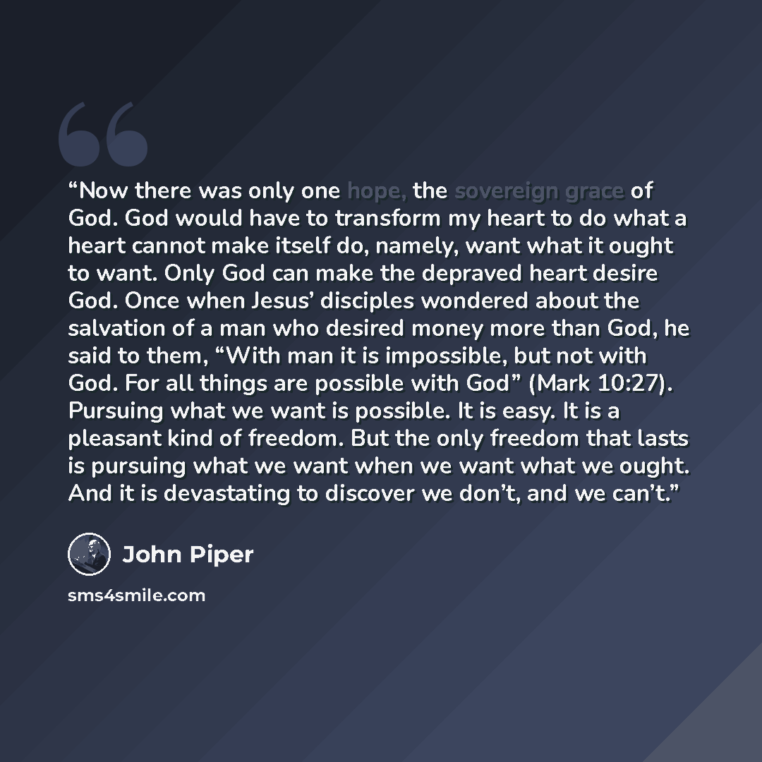 “Now there was only one hope, the sovereign grace of God. God would have to transform my heart to do what a heart cannot make itself do, namely, want what it ought to want. Only God can make the depraved heart desire God. Once when Jesus’ disciples wondered about the salvation of a man who desired…” quote by John Piper