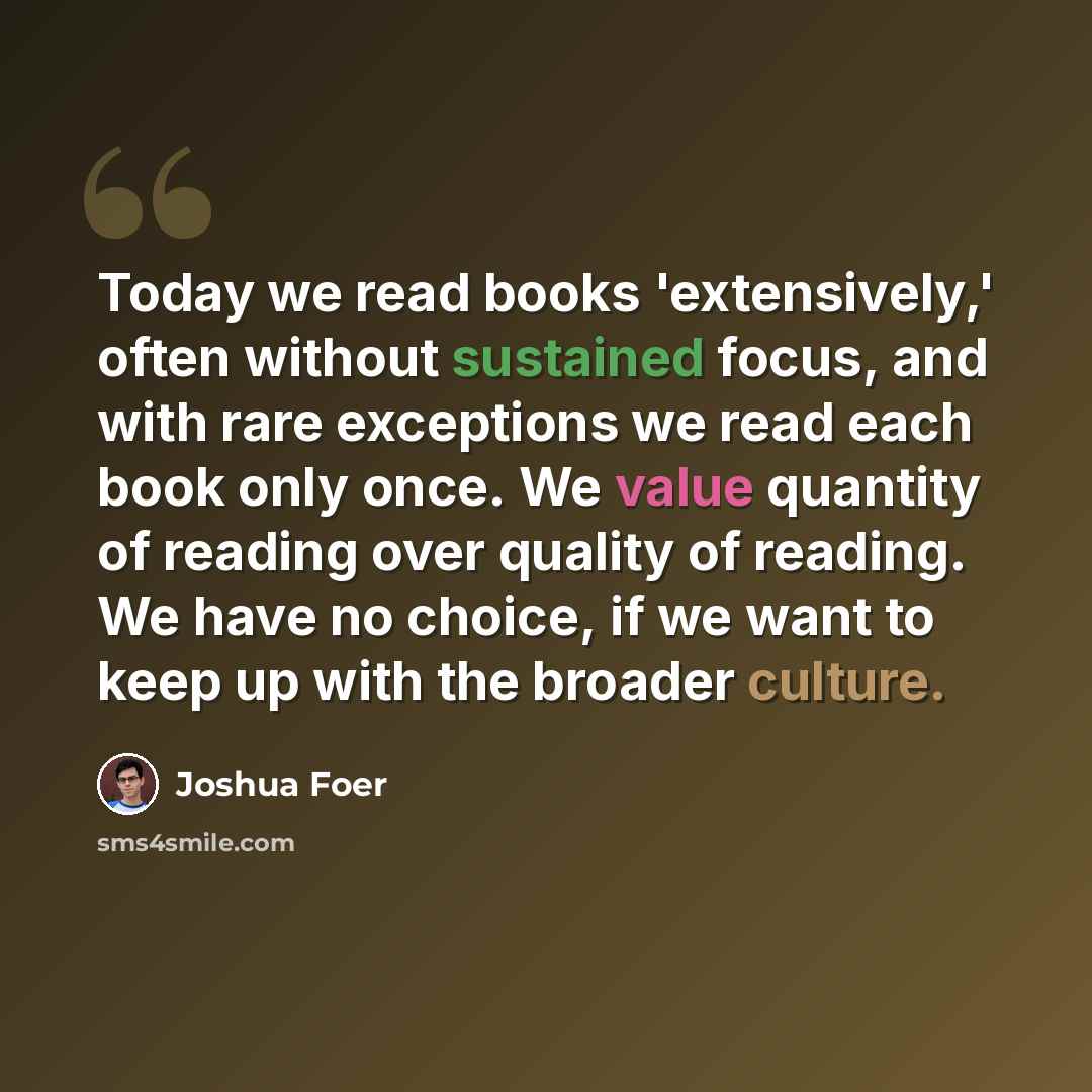 “Today we read books 'extensively,' often without sustained focus, and with rare exceptions we read each book only once. We value quantity of reading over quality of reading. We have no choice, if we want to keep up with the broader culture.” quote by Joshua Foer