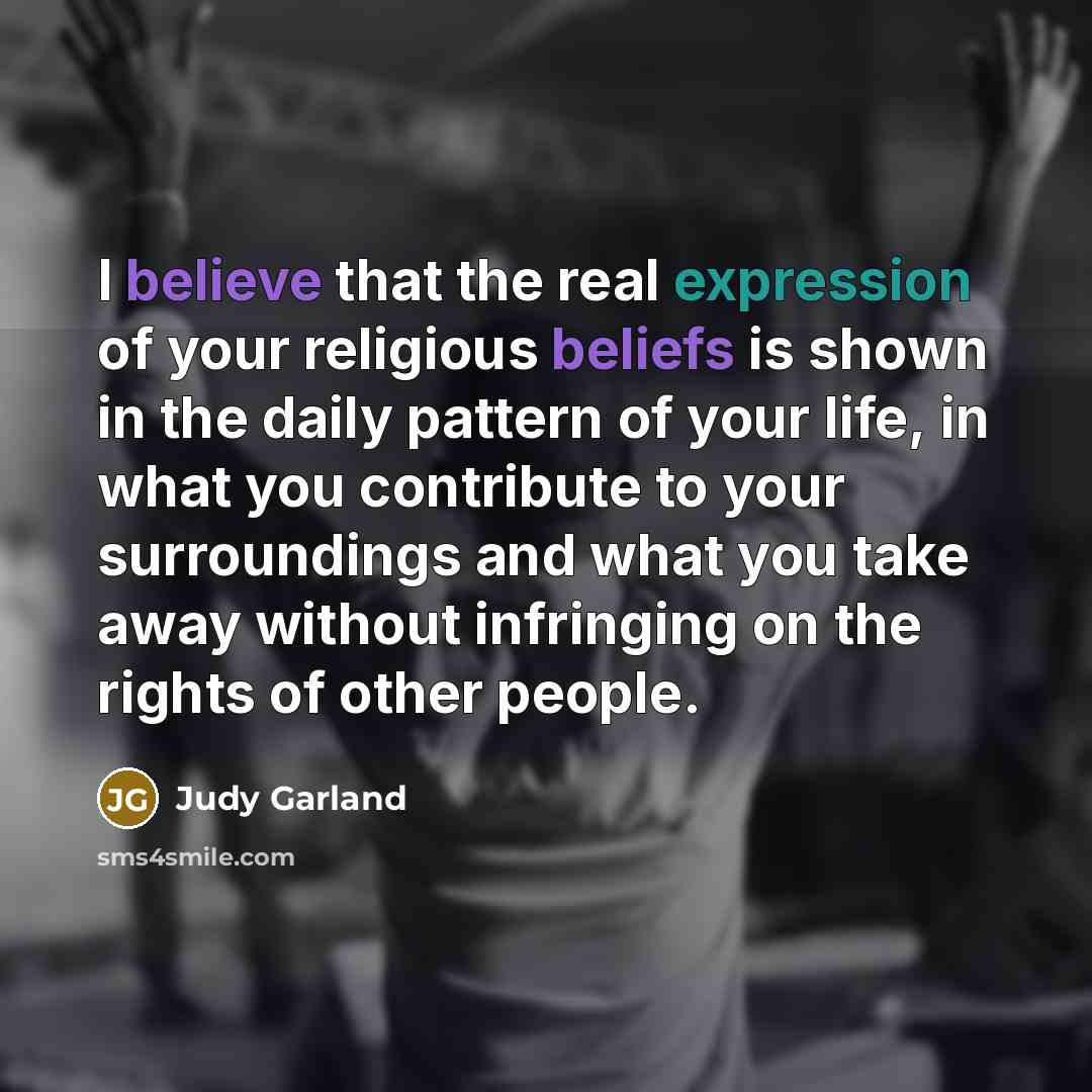 “I believe that the real expression of your religious beliefs is shown in the daily pattern of your life, in what you contribute to your surroundings and what you take away without infringing on the rights of other people.” quote by Judy Garland