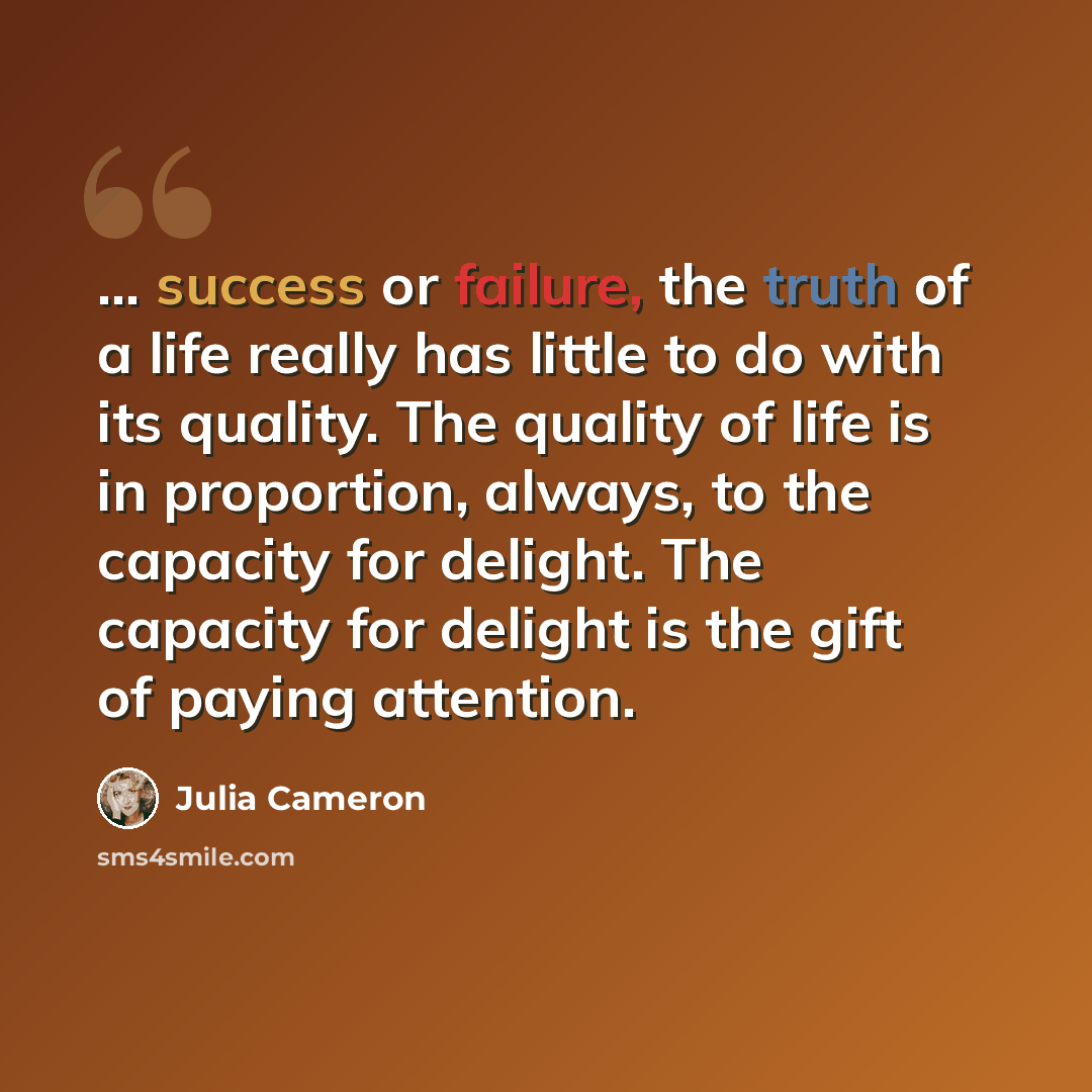 “... success or failure, the truth of a life really has little to do with its quality. The quality of life is in proportion, always, to the capacity for delight. The capacity for delight is the gift of paying attention.” quote by Julia Cameron