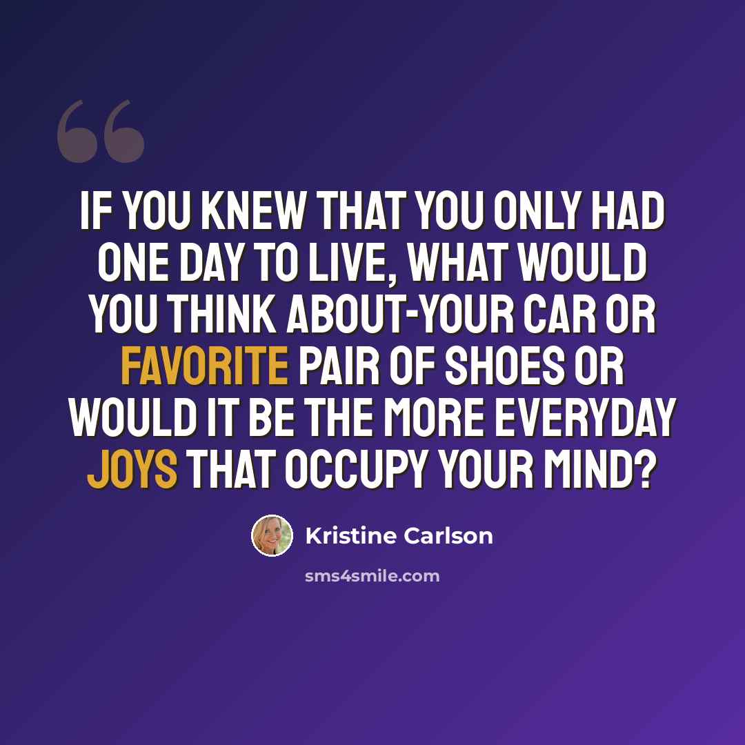 “If you knew that you only had one day to live, what would you think about-your car or favorite pair of shoes or would it be the more everyday joys that occupy your mind?” quote by Kristine Carlson