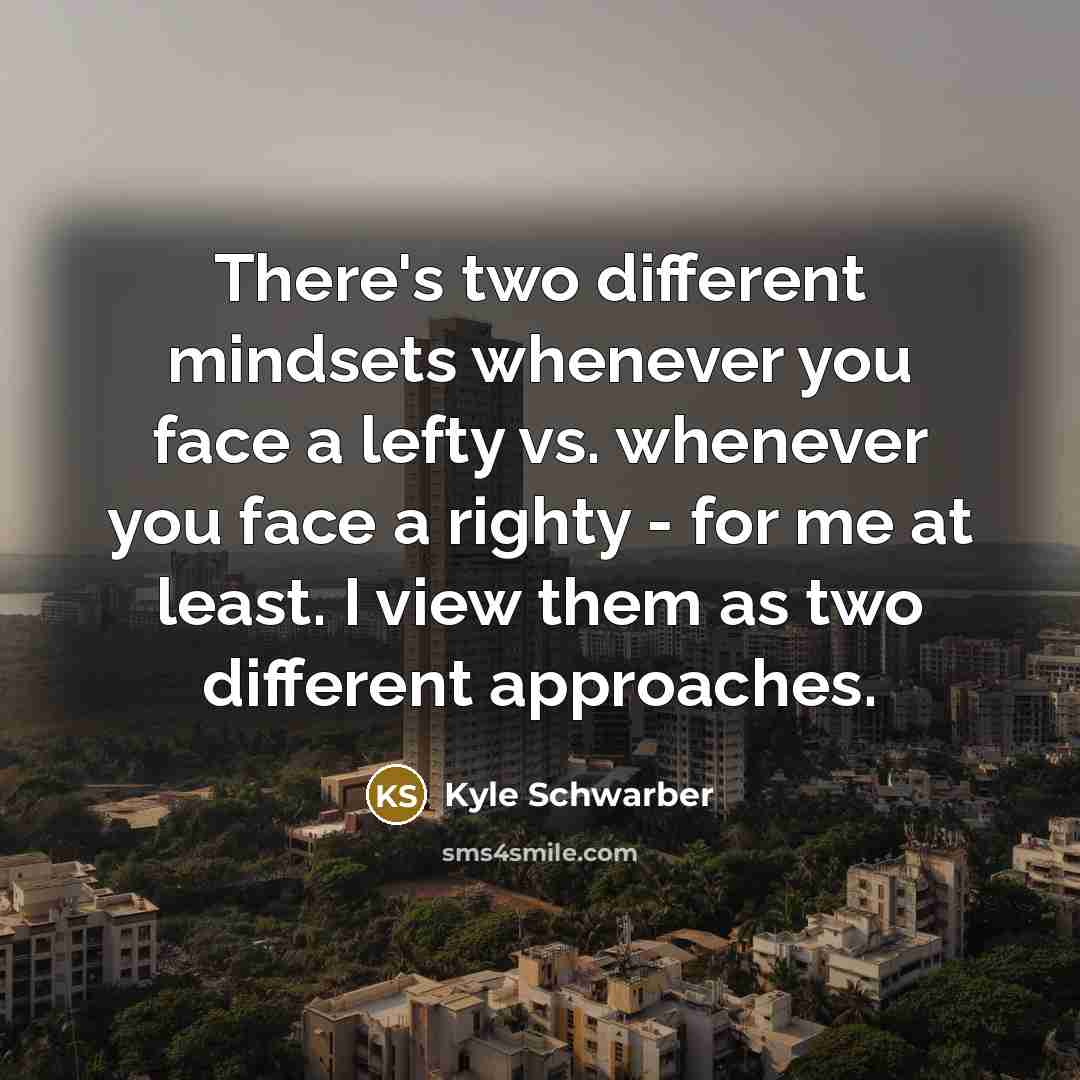 “There's two different mindsets whenever you face a lefty vs. whenever you face a righty - for me at least. I view them as two different approaches.” quote by Kyle Schwarber