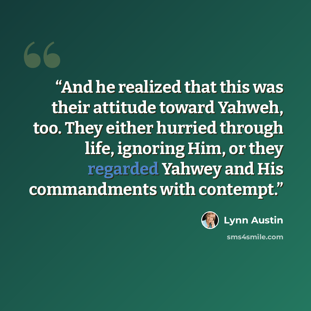 “And he realized that this was their attitude toward Yahweh, too. They either hurried through life, ignoring Him, or they regarded Yahwey and His commandments with contempt.” quote by Lynn Austin