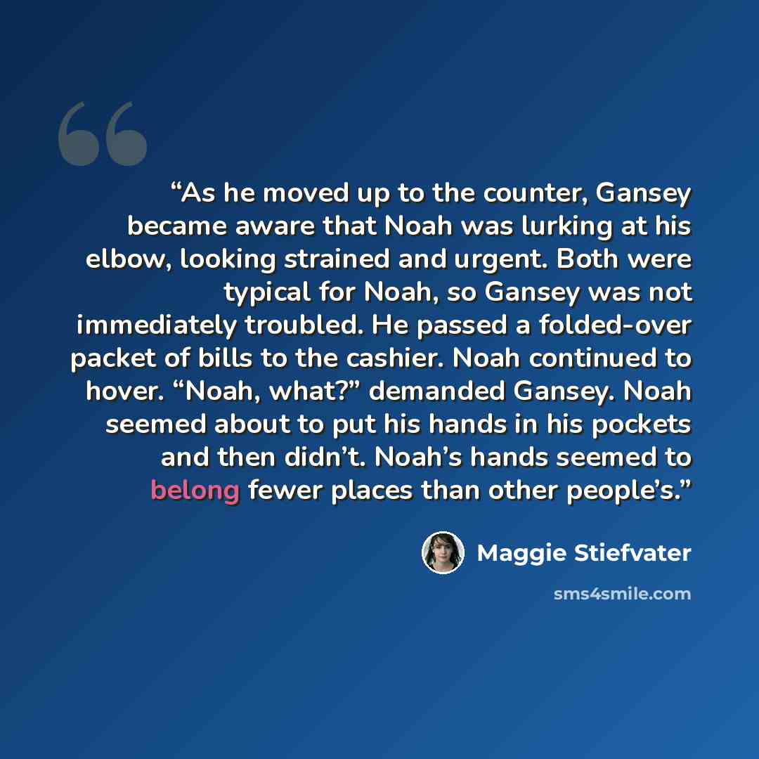 “As he moved up to the counter, Gansey became aware that Noah was lurking at his elbow, looking strained and urgent. Both were typical for Noah, so Gansey was not immediately troubled. He passed a folded-over packet of bills to the cashier. Noah continued to hover. “Noah, what?” demanded Gansey…” quote by Maggie Stiefvater