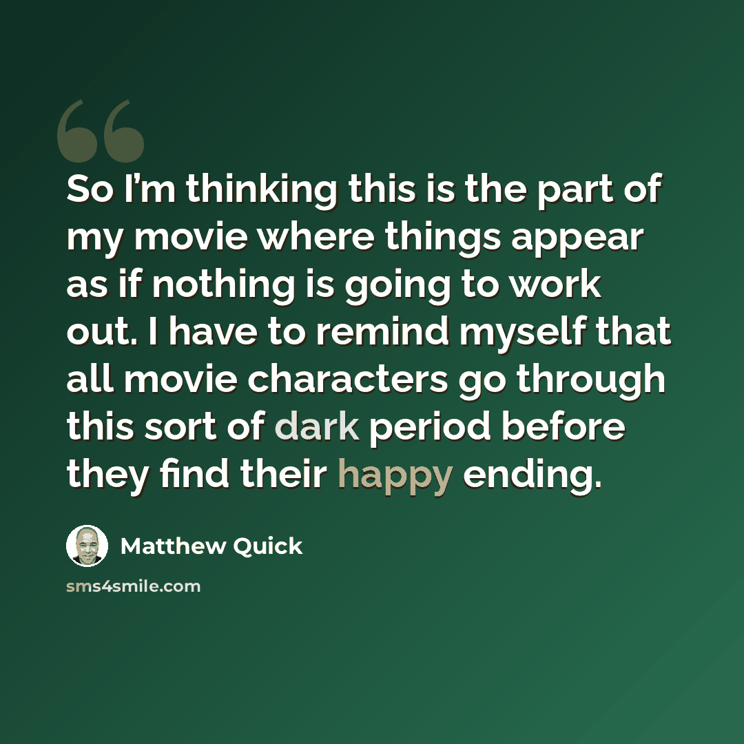 “So I’m thinking this is the part of my movie where things appear as if nothing is going to work out. I have to remind myself that all movie characters go through this sort of dark period before they find their happy ending.” quote by Matthew Quick