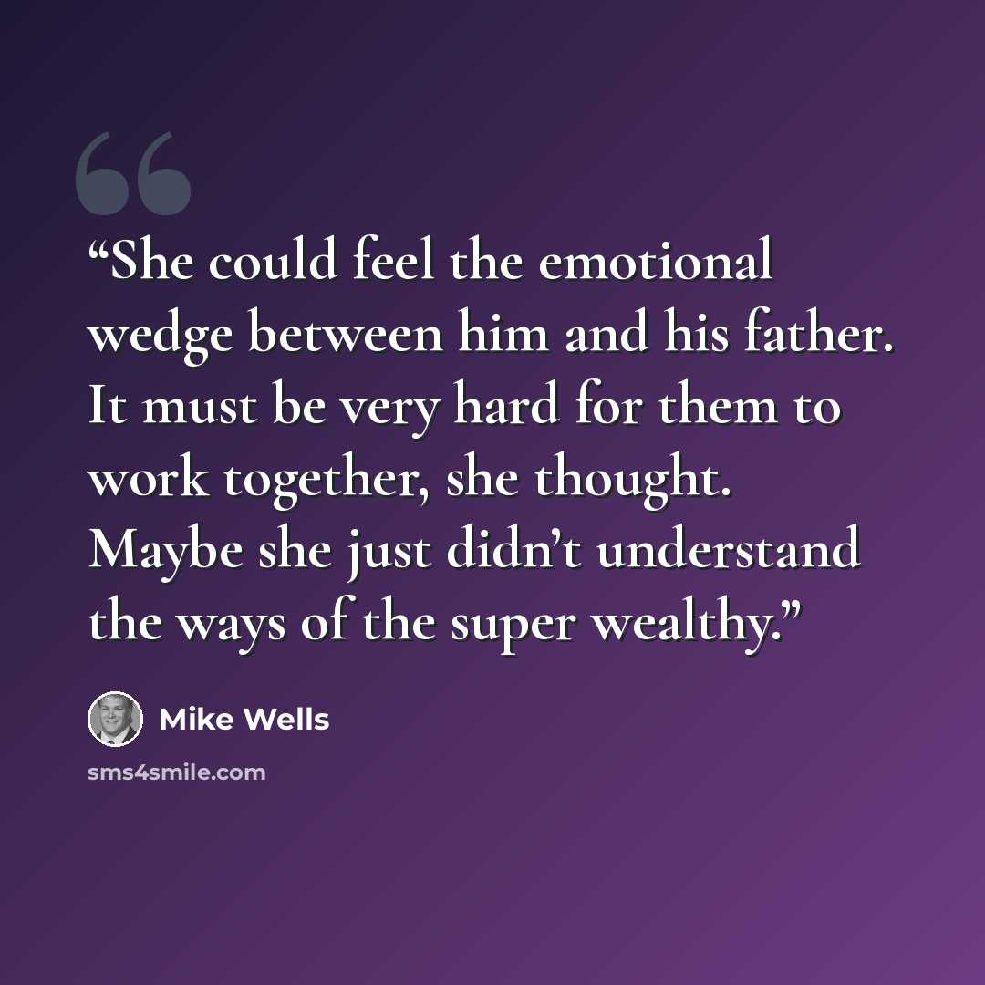 “She could feel the emotional wedge between him and his father. It must be very hard for them to work together, she thought. Maybe she just didn’t understand the ways of the super wealthy.” quote by Mike Wells