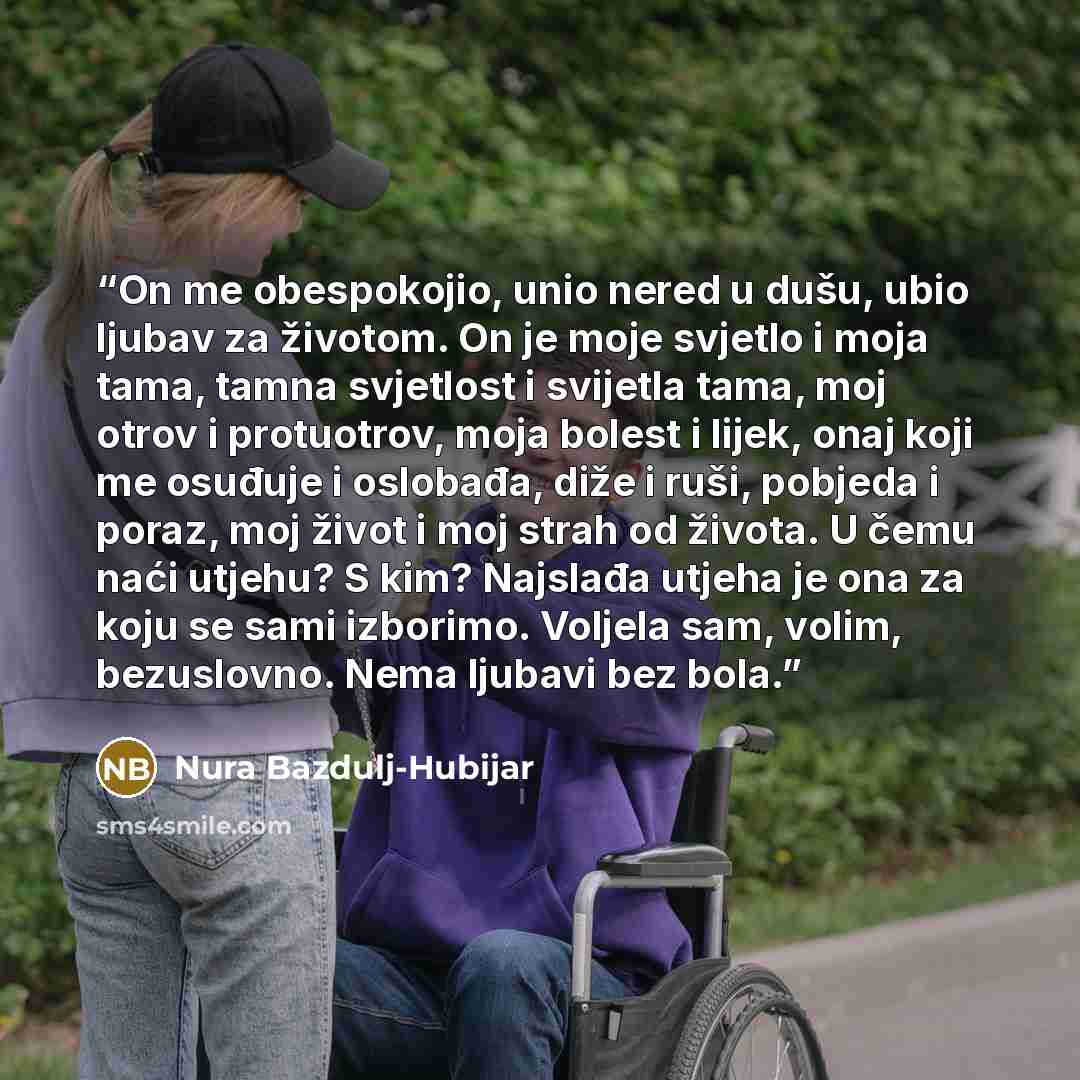 “On me obespokojio, unio nered u dušu, ubio ljubav za životom. On je moje svjetlo i moja tama, tamna svjetlost i svijetla tama, moj otrov i protuotrov, moja bolest i lijek, onaj koji me osuđuje i oslobađa, diže i ruši, pobjeda i poraz, moj život i moj strah od života. U čemu naći utjehu? S kim?…” quote by Nura Bazdulj-Hubijar