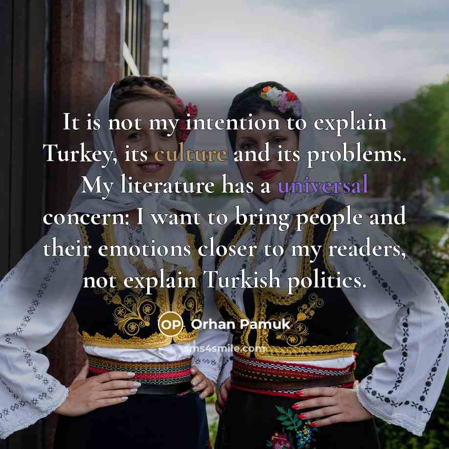 “It is not my intention to explain Turkey, its culture and its problems. My literature has a universal concern: I want to bring people and their emotions closer to my readers, not explain Turkish politics.” quote by Orhan Pamuk