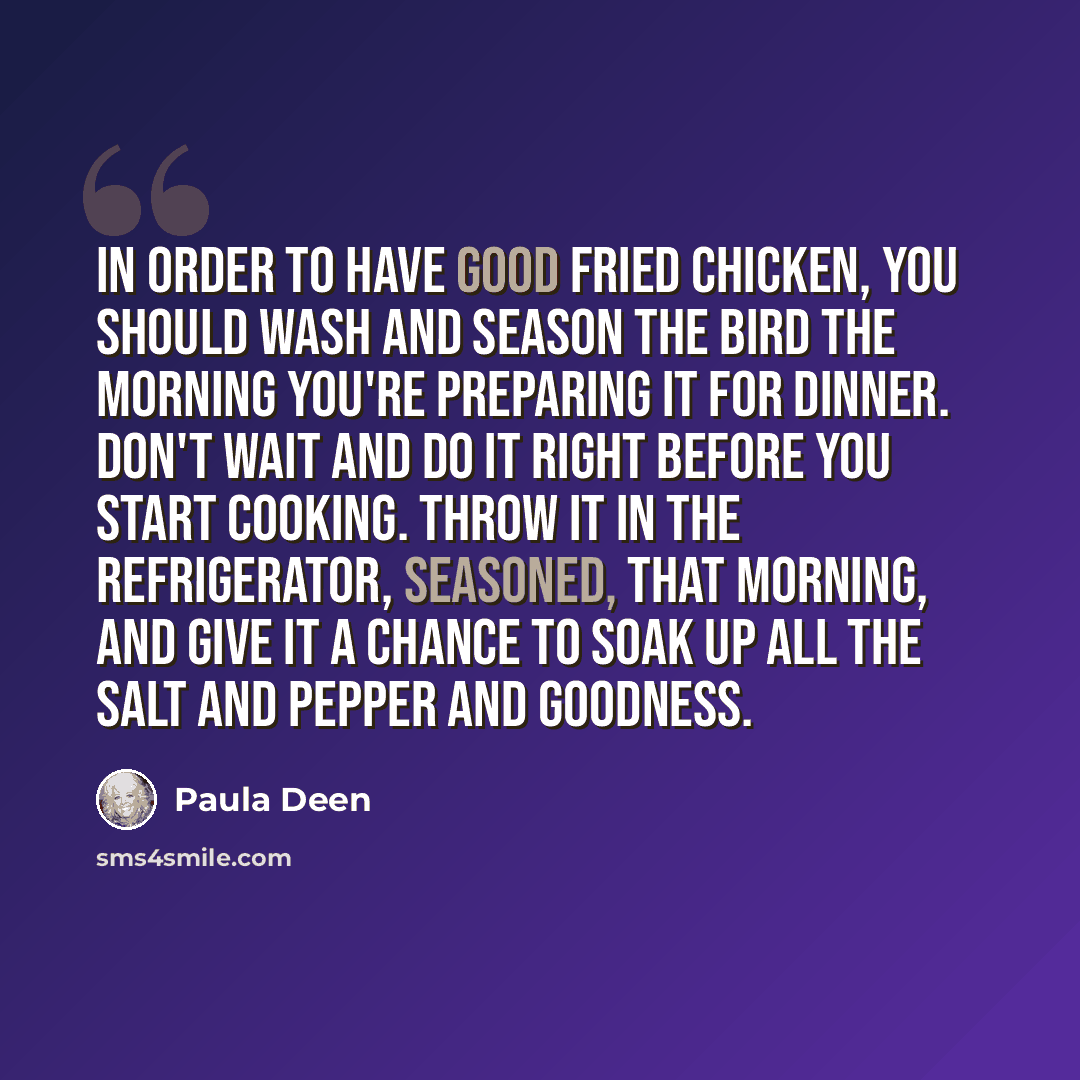 “In order to have good fried chicken, you should wash and season the bird the morning you're preparing it for dinner. Don't wait and do it right before you start cooking. Throw it in the refrigerator, seasoned, that morning, and give it a chance to soak up all the salt and pepper and goodness.” quote by Paula Deen