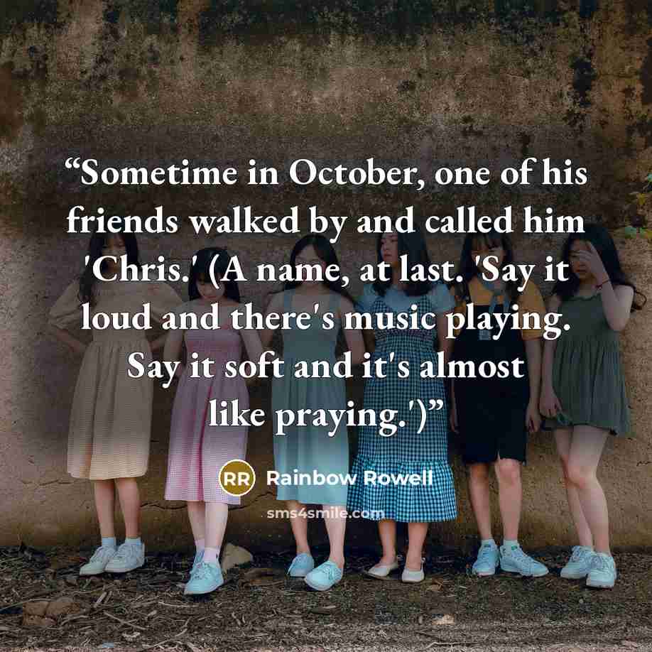 “Sometime in October, one of his friends walked by and called him 'Chris.' (A name, at last. 'Say it loud and there's music playing. Say it soft and it's almost like praying.')” quote by Rainbow Rowell
