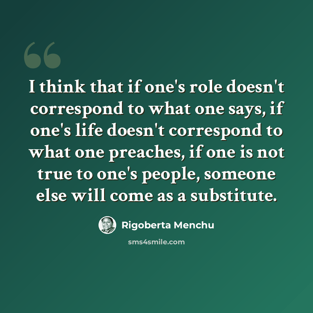 “I think that if one's role doesn't correspond to what one says, if one's life doesn't correspond to what one preaches, if one is not true to one's people, someone else will come as a substitute.” quote by Rigoberta Menchu