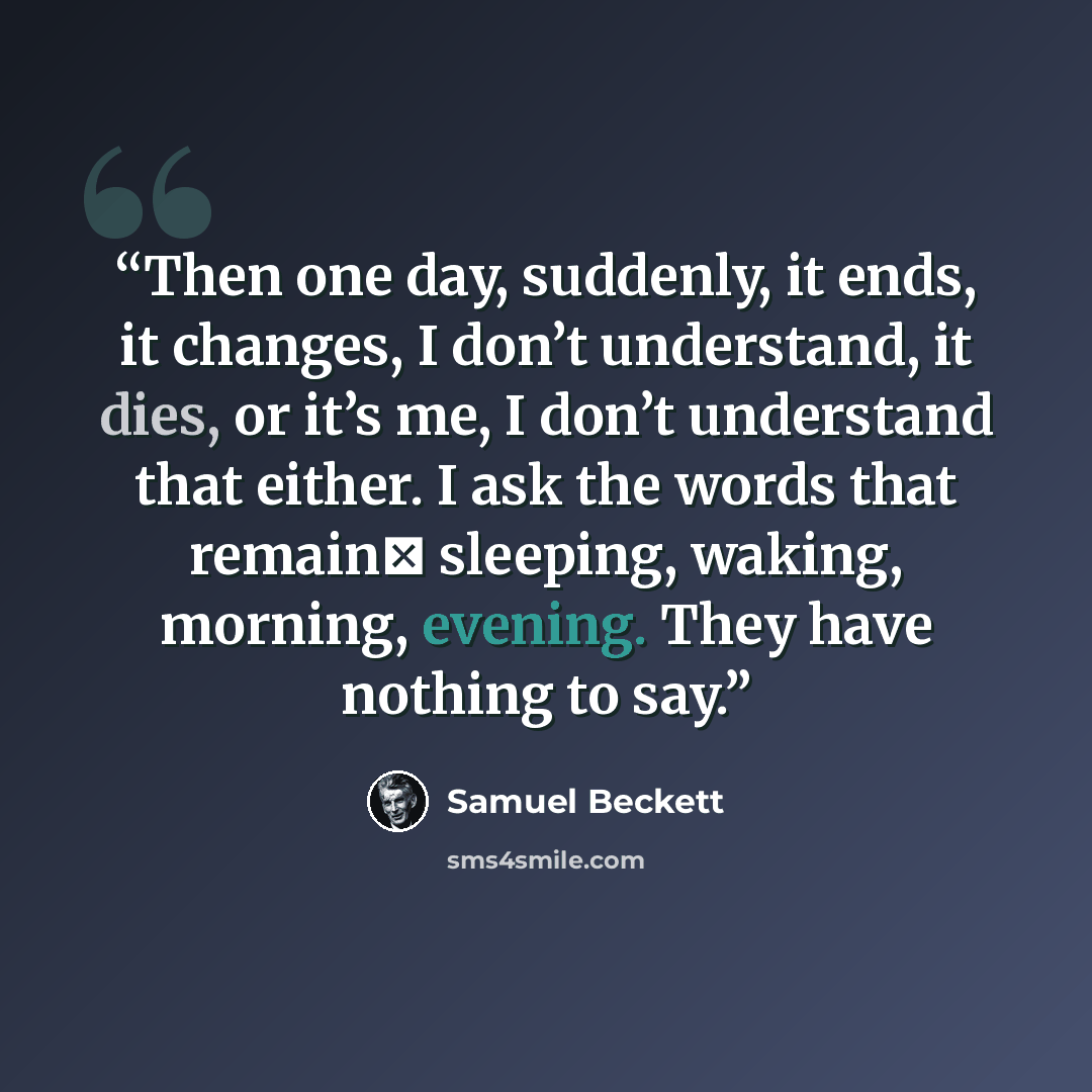 “Then one day, suddenly, it ends, it changes, I don’t understand, it dies, or it’s me, I don’t understand that either. I ask the words that remain sleeping, waking, morning, evening. They have nothing to say.” quote by Samuel Beckett