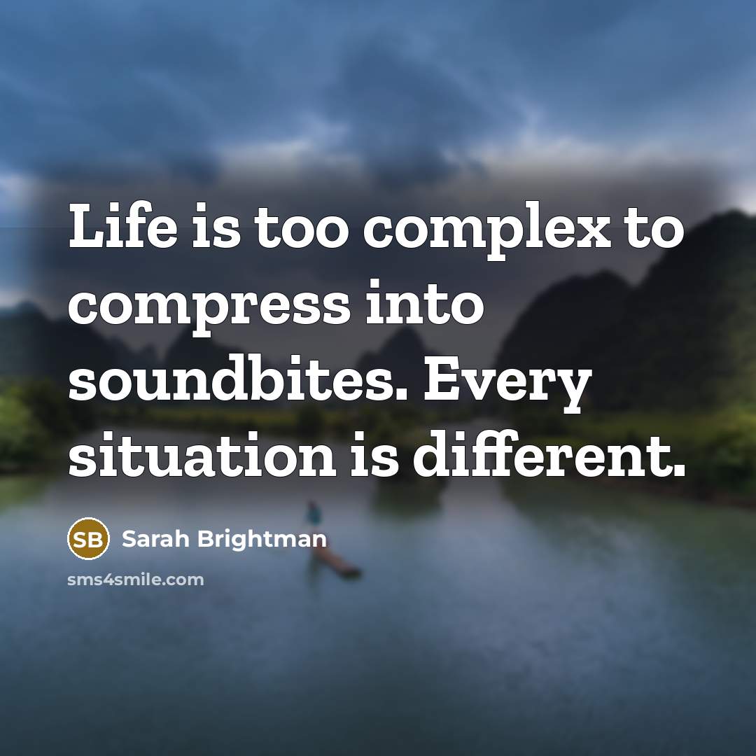 “Life is too complex to compress into soundbites. Every situation is different.” quote by Sarah Brightman