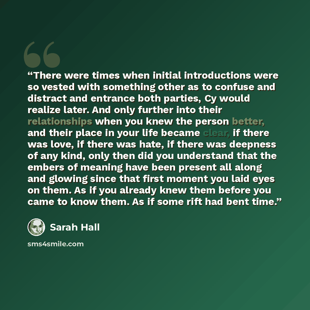 “There were times when initial introductions were so vested with something other as to confuse and distract and entrance both parties, Cy would realize later. And only further into their relationships when you knew the person better, and their place in your life became clear, if there was love, if…” quote by Sarah Hall