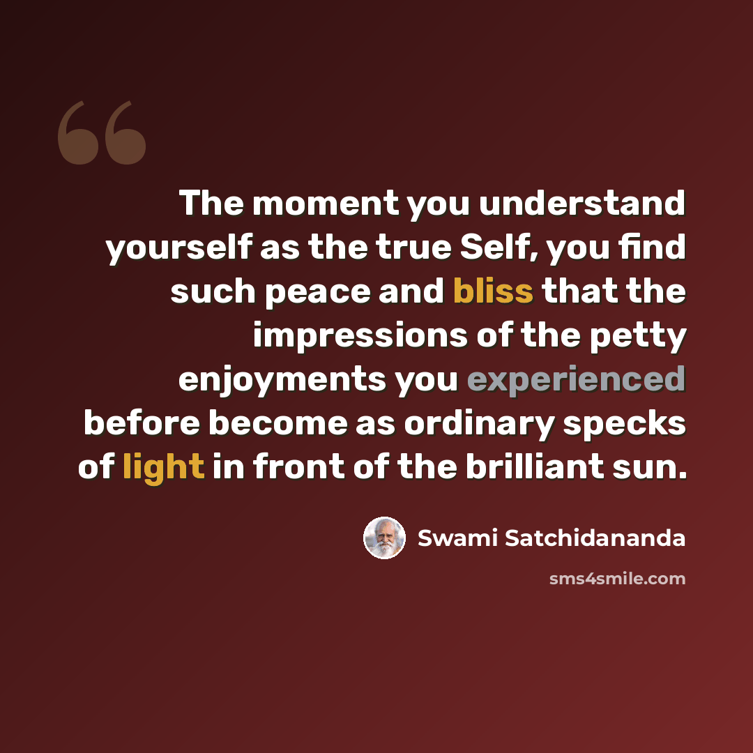 “The moment you understand yourself as the true Self, you find such peace and bliss that the impressions of the petty enjoyments you experienced before become as ordinary specks of light in front of the brilliant sun.” quote by Swami Satchidananda