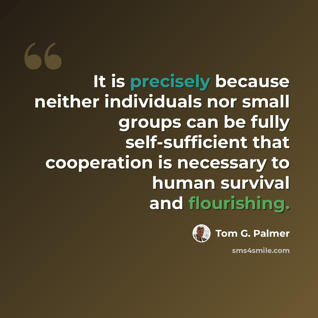“It is precisely because neither individuals nor small groups can be fully self-sufficient that cooperation is necessary to human survival and flourishing.” quote by Tom G. Palmer