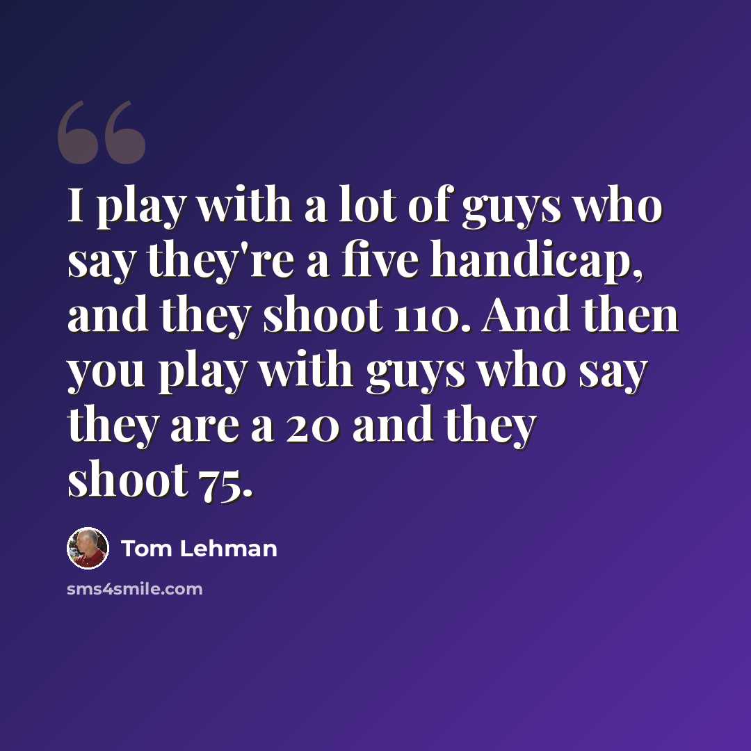 “I play with a lot of guys who say they're a five handicap, and they shoot 110. And then you play with guys who say they are a 20 and they shoot 75.” quote by Tom Lehman