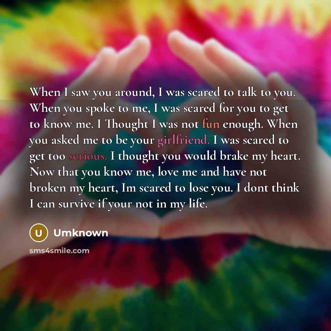 “When I saw you around, I was scared to talk to you. When you spoke to me, I was scared for you to get to know me. I Thought I was not fun enough. When you asked me to be your girlfriend. I was scared to get too serious. I thought you would brake my heart. Now that you know me, love me and have not…” quote by Umknown
