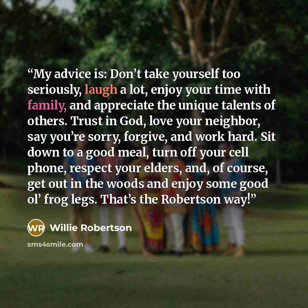 “My advice is: Don’t take yourself too seriously, laugh a lot, enjoy your time with family, and appreciate the unique talents of others. Trust in God, love your neighbor, say you’re sorry, forgive, and work hard. Sit down to a good meal, turn off your cell phone, respect your elders, and, of…” quote by Willie Robertson